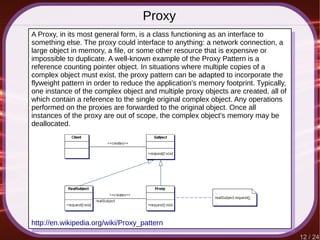 12 / 24
Proxy
http://en.wikipedia.org/wiki/Proxy_pattern
A Proxy, in its most general form, is a class functioning as an interface to
something else. The proxy could interface to anything: a network connection, a
large object in memory, a file, or some other resource that is expensive or
impossible to duplicate. A well-known example of the Proxy Pattern is a
reference counting pointer object. In situations where multiple copies of a
complex object must exist, the proxy pattern can be adapted to incorporate the
flyweight pattern in order to reduce the application's memory footprint. Typically,
one instance of the complex object and multiple proxy objects are created, all of
which contain a reference to the single original complex object. Any operations
performed on the proxies are forwarded to the original object. Once all
instances of the proxy are out of scope, the complex object's memory may be
deallocated.
 