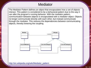 16 / 24
Mediator
http://en.wikipedia.org/wiki/Mediator_pattern
The Mediator Pattern defines an object that encapsulates how a set of objects
interact. This pattern is considered to be a behavioral pattern due to the way it
can alter the program's running behavior. With the mediator pattern,
communication between objects is encapsulated with a mediator object. Objects
no longer communicate directly with each other, but instead communicate
through the mediator. This reduces the dependencies between communicating
objects, thereby lowering the coupling.
 