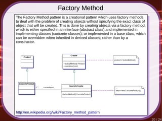 20 / 24
Factory Method
http://en.wikipedia.org/wiki/Factory_method_pattern
The Factory Method pattern is a creational pattern which uses factory methods
to deal with the problem of creating objects without specifying the exact class of
object that will be created. This is done by creating objects via a factory method,
which is either specified in an interface (abstract class) and implemented in
implementing classes (concrete classes); or implemented in a base class, which
can be overridden when inherited in derived classes; rather than by a
constructor.
 