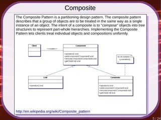 5 / 24
Composite
The Composite Pattern is a partitioning design pattern. The composite pattern
describes that a group of objects are to be treated in the same way as a single
instance of an object. The intent of a composite is to "compose" objects into tree
structures to represent part-whole hierarchies. Implementing the Composite
Pattern lets clients treat individual objects and compositions uniformly.
http://en.wikipedia.org/wiki/Composite_pattern
 