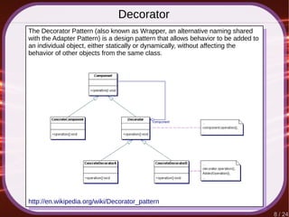 8 / 24
Decorator
http://en.wikipedia.org/wiki/Decorator_pattern
The Decorator Pattern (also known as Wrapper, an alternative naming shared
with the Adapter Pattern) is a design pattern that allows behavior to be added to
an individual object, either statically or dynamically, without affecting the
behavior of other objects from the same class.
 