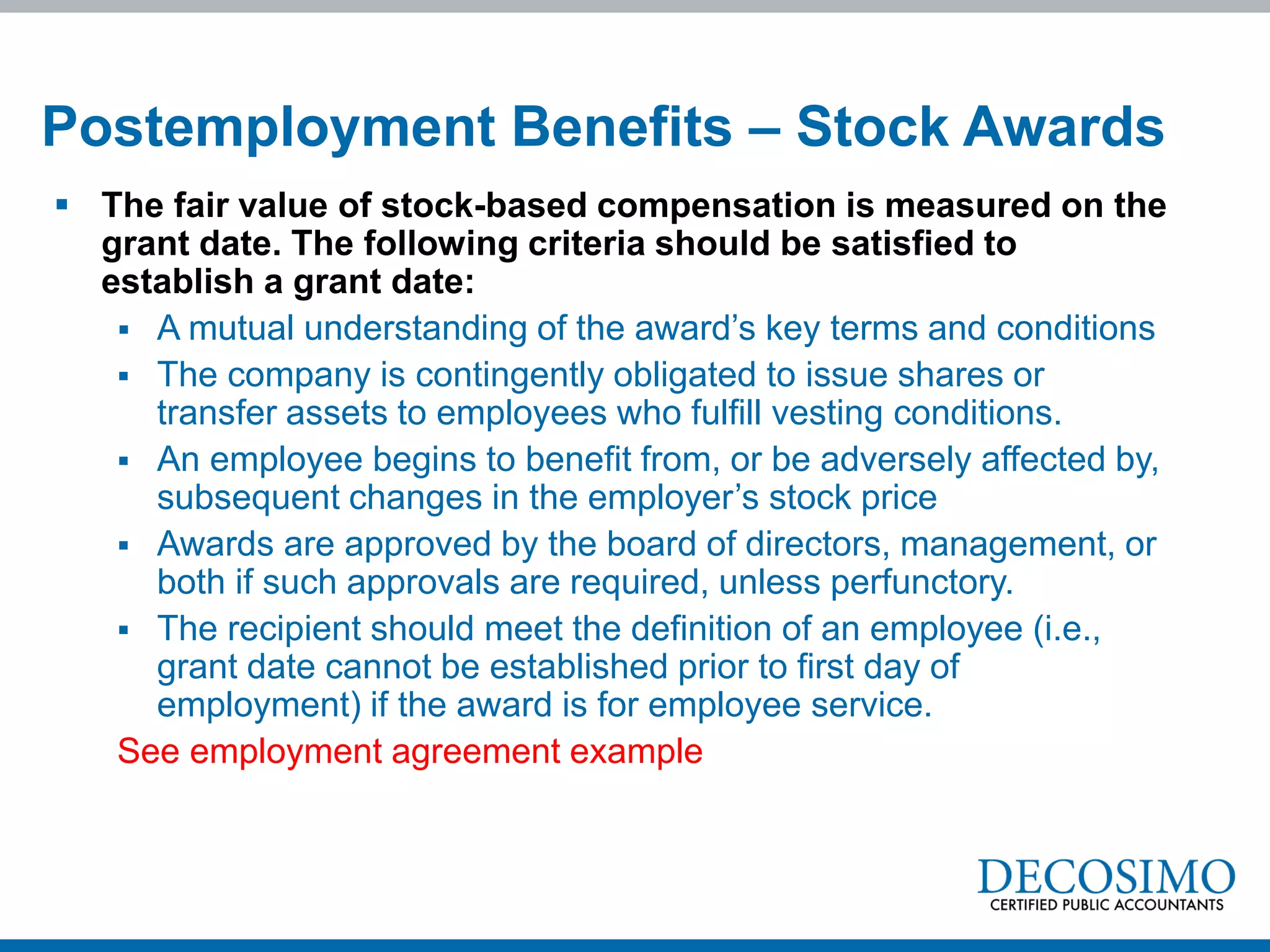  The fair value of stock-based compensation is measured on the
grant date. The following criteria should be satisfied to
establish a grant date:
 A mutual understanding of the award’s key terms and conditions
 The company is contingently obligated to issue shares or
transfer assets to employees who fulfill vesting conditions.
 An employee begins to benefit from, or be adversely affected by,
subsequent changes in the employer’s stock price
 Awards are approved by the board of directors, management, or
both if such approvals are required, unless perfunctory.
 The recipient should meet the definition of an employee (i.e.,
grant date cannot be established prior to first day of
employment) if the award is for employee service.
See employment agreement example
Postemployment Benefits – Stock Awards
 