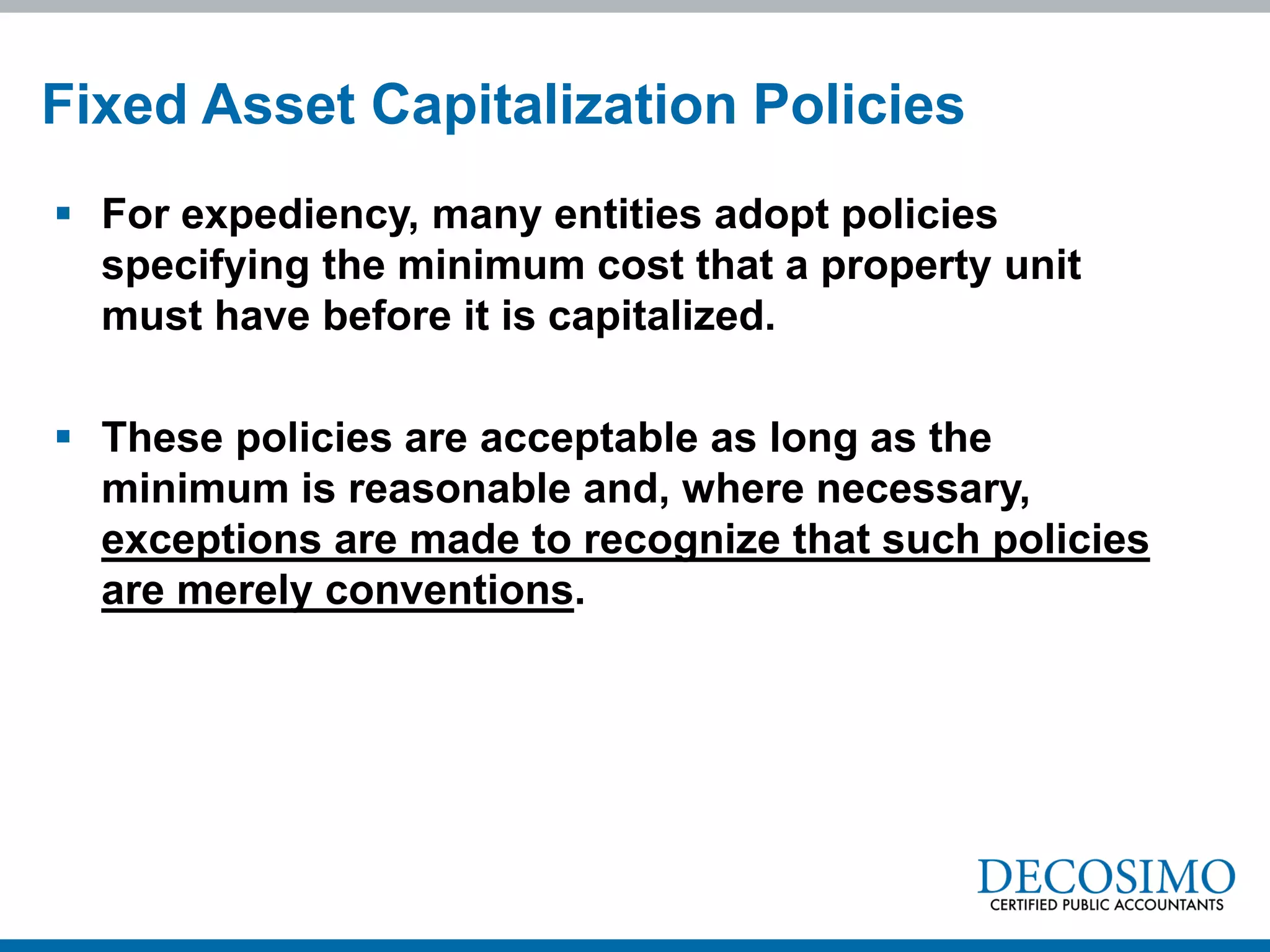  For expediency, many entities adopt policies
specifying the minimum cost that a property unit
must have before it is capitalized.
 These policies are acceptable as long as the
minimum is reasonable and, where necessary,
exceptions are made to recognize that such policies
are merely conventions.
Fixed Asset Capitalization Policies
 
