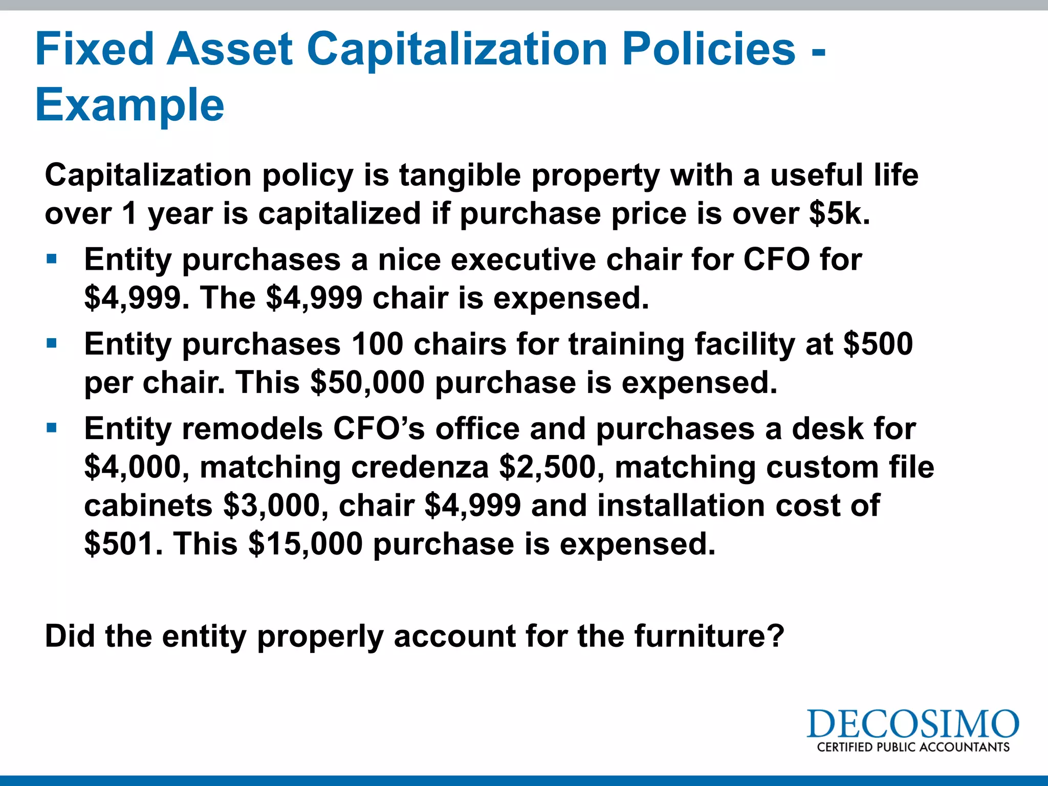 Capitalization policy is tangible property with a useful life
over 1 year is capitalized if purchase price is over $5k.
 Entity purchases a nice executive chair for CFO for
$4,999. The $4,999 chair is expensed.
 Entity purchases 100 chairs for training facility at $500
per chair. This $50,000 purchase is expensed.
 Entity remodels CFO’s office and purchases a desk for
$4,000, matching credenza $2,500, matching custom file
cabinets $3,000, chair $4,999 and installation cost of
$501. This $15,000 purchase is expensed.
Did the entity properly account for the furniture?
Fixed Asset Capitalization Policies -
Example
 