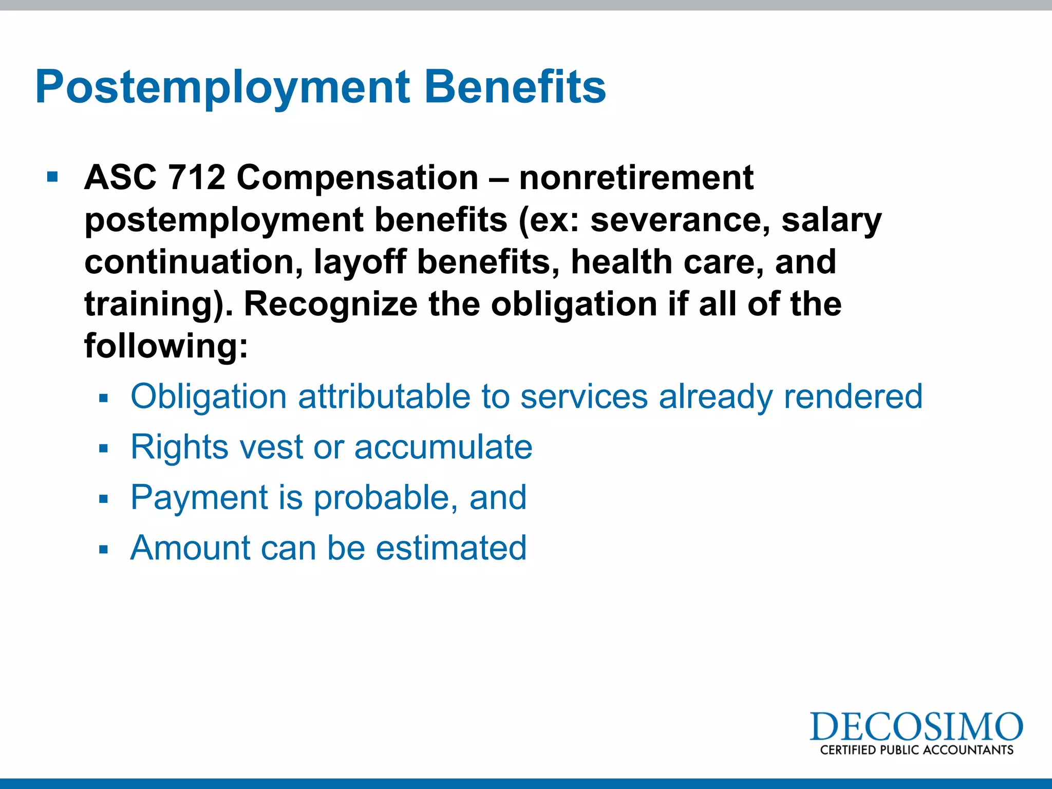  ASC 712 Compensation – nonretirement
postemployment benefits (ex: severance, salary
continuation, layoff benefits, health care, and
training). Recognize the obligation if all of the
following:
 Obligation attributable to services already rendered
 Rights vest or accumulate
 Payment is probable, and
 Amount can be estimated
Postemployment Benefits
 