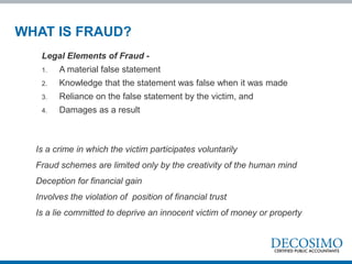 Is a crime in which the victim participates voluntarily
Fraud schemes are limited only by the creativity of the human mind
Deception for financial gain
Involves the violation of position of financial trust
Is a lie committed to deprive an innocent victim of money or property
Legal Elements of Fraud -
1. A material false statement
2. Knowledge that the statement was false when it was made
3. Reliance on the false statement by the victim, and
4. Damages as a result
WHAT IS FRAUD?
 