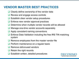  Clearly define ownership of the vendor data
 Review and engage access controls
 Establish clear vendor setup procedures
 Enforce new vendor approval practices
 Determine when multiple vendor records will be allowed
 Manage one-time vendor accounts separately
 Apply consistent naming conventions
 Enforce Data Validation including the free IRS TIN matching
system
 Remove employees from the master vendor file
 Perform maintenance on a regular basis
 Remove old/unused vendors
 Retain the right records
 Establish written, detailed procedures
VENDOR MASTER BEST PRACTICES
 