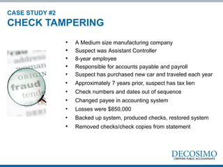 • A Medium size manufacturing company
• Suspect was Assistant Controller
• 8-year employee
• Responsible for accounts payable and payroll
• Suspect has purchased new car and traveled each year
• Approximately 7 years prior, suspect has tax lien
• Check numbers and dates out of sequence
• Changed payee in accounting system
• Losses were $850,000
• Backed up system, produced checks, restored system
• Removed checks/check copies from statement
CASE STUDY #2
CHECK TAMPERING
 