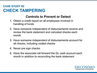 1. Obtain a credit report on all employees involved in
handling of funds
2. Have someone independent of disbursements receive and
review the bank statement and canceled checks each
month
3. Have someone independent of disbursements account for
all checks, including voided checks
4. Never pre sign checks
5. Have the associate roll forward the GL cash account each
month in addition to reconciling the bank statement
Controls to Prevent or Detect
CASE STUDY #2
CHECK TAMPERING
 