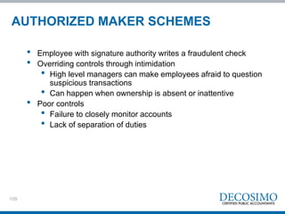 109
AUTHORIZED MAKER SCHEMES
• Employee with signature authority writes a fraudulent check
• Overriding controls through intimidation
• High level managers can make employees afraid to question
suspicious transactions
• Can happen when ownership is absent or inattentive
• Poor controls
• Failure to closely monitor accounts
• Lack of separation of duties
 