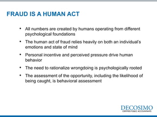 FRAUD IS A HUMAN ACT
• All numbers are created by humans operating from different
psychological foundations
• The human act of fraud relies heavily on both an individual’s
emotions and state of mind
• Personal incentive and perceived pressure drive human
behavior
• The need to rationalize wrongdoing is psychologically rooted
• The assessment of the opportunity, including the likelihood of
being caught, is behavioral assessment
 