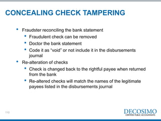 110
CONCEALING CHECK TAMPERING
• Fraudster reconciling the bank statement
• Fraudulent check can be removed
• Doctor the bank statement
• Code it as “void” or not include it in the disbursements
journal
• Re-alteration of checks
• Check is changed back to the rightful payee when returned
from the bank
• Re-altered checks will match the names of the legitimate
payees listed in the disbursements journal
 