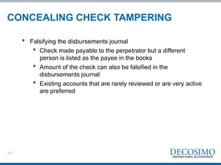 111
• Falsifying the disbursements journal
• Check made payable to the perpetrator but a different
person is listed as the payee in the books
• Amount of the check can also be falsified in the
disbursements journal
• Existing accounts that are rarely reviewed or are very active
are preferred
CONCEALING CHECK TAMPERING
 