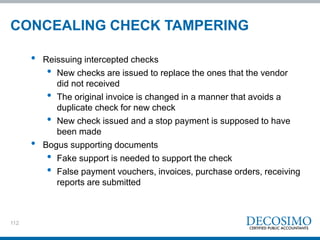 112
• Reissuing intercepted checks
• New checks are issued to replace the ones that the vendor
did not received
• The original invoice is changed in a manner that avoids a
duplicate check for new check
• New check issued and a stop payment is supposed to have
been made
• Bogus supporting documents
• Fake support is needed to support the check
• False payment vouchers, invoices, purchase orders, receiving
reports are submitted
CONCEALING CHECK TAMPERING
 