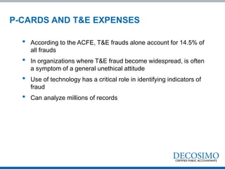 • According to the ACFE, T&E frauds alone account for 14.5% of
all frauds
• In organizations where T&E fraud become widespread, is often
a symptom of a general unethical attitude
• Use of technology has a critical role in identifying indicators of
fraud
• Can analyze millions of records
P-CARDS AND T&E EXPENSES
 