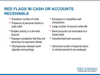 • Excessive number of voids
• Presence of personal checks in
petty cash
• Excessive or unjustified cash
transactions
• Large number of account write-offs
• Sudden activity in a dormant
account
• Taxpayer complaints that they are
receiving non-payment notices
• Bank accounts not reconciled on a
timely basis
• Unauthorized bank accounts
• Discrepancies between bank
deposits and postings
• Abnormal number of expense items
or reimbursement to an employee
RED FLAGS IN CASH OR ACCOUNTS
RECEIVABLE
 
