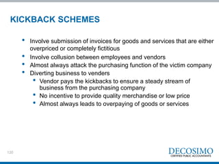 120
KICKBACK SCHEMES
• Involve submission of invoices for goods and services that are either
overpriced or completely fictitious
• Involve collusion between employees and vendors
• Almost always attack the purchasing function of the victim company
• Diverting business to venders
• Vendor pays the kickbacks to ensure a steady stream of
business from the purchasing company
• No incentive to provide quality merchandise or low price
• Almost always leads to overpaying of goods or services
 