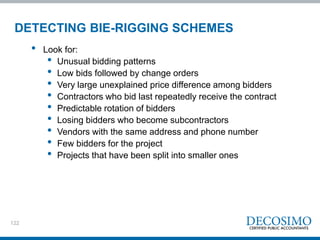 122
DETECTING BIE-RIGGING SCHEMES
• Look for:
• Unusual bidding patterns
• Low bids followed by change orders
• Very large unexplained price difference among bidders
• Contractors who bid last repeatedly receive the contract
• Predictable rotation of bidders
• Losing bidders who become subcontractors
• Vendors with the same address and phone number
• Few bidders for the project
• Projects that have been split into smaller ones
 