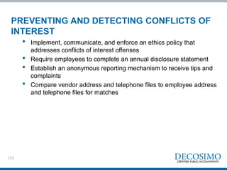 123
PREVENTING AND DETECTING CONFLICTS OF
INTEREST
• Implement, communicate, and enforce an ethics policy that
addresses conflicts of interest offenses
• Require employees to complete an annual disclosure statement
• Establish an anonymous reporting mechanism to receive tips and
complaints
• Compare vendor address and telephone files to employee address
and telephone files for matches
 