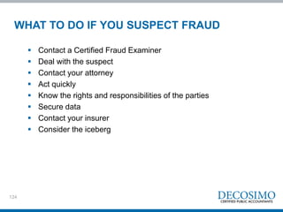 124
WHAT TO DO IF YOU SUSPECT FRAUD
 Contact a Certified Fraud Examiner
 Deal with the suspect
 Contact your attorney
 Act quickly
 Know the rights and responsibilities of the parties
 Secure data
 Contact your insurer
 Consider the iceberg
 