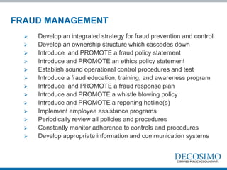  Develop an integrated strategy for fraud prevention and control
 Develop an ownership structure which cascades down
 Introduce and PROMOTE a fraud policy statement
 Introduce and PROMOTE an ethics policy statement
 Establish sound operational control procedures and test
 Introduce a fraud education, training, and awareness program
 Introduce and PROMOTE a fraud response plan
 Introduce and PROMOTE a whistle blowing policy
 Introduce and PROMOTE a reporting hotline(s)
 Implement employee assistance programs
 Periodically review all policies and procedures
 Constantly monitor adherence to controls and procedures
 Develop appropriate information and communication systems
FRAUD MANAGEMENT
 