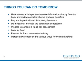 126
THINGS YOU CAN DO TOMORROW
 Have someone independent receive information directly from the
bank and review canceled checks and wire transfers
 Buy employee theft and dishonesty insurance
 Do things that increase the perception of detection
 Prepare to conduct a fraud risk assessment
 Look for fraud
 Prepare for fraud awareness training
 Increase awareness of and various ways for hotline reporting
 