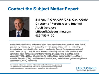 Bill Acuff, CPA,CFF, CFE, CIA, CGMA
Director of Forensic and Internal
Audit Services
billacuff@decosimo.com
423-756-7100
Contact the Subject Matter Expert
The contents and opinions contained in this article are for informational purposes only.
The information is not intended to be a substitute for professional accounting counsel.
Always seek the advice of your accountant or legal advisor with any questions.
Bill is director of forensic and internal audit services with Decosimo and has more than 30
years of experience in public accounting providing assurance services, conducting
investigations, providing litigation support, performing forensic business analyses and
audits, outsourcing of internal audit services, evaluating internal control systems and
conducting fraud risks assessments and training. Besides being a certified public
accountant (CPA), Bill has also earned the certified fraud examiner (CFE), certified in
financial forensics (CFF), certified internal auditor (CIA) and chartered global management
accountant (CGMA) credentials.
 