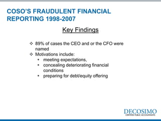  89% of cases the CEO and or the CFO were
named
 Motivations include:
 meeting expectations,
 concealing deteriorating financial
conditions
 preparing for debt/equity offering
Key Findings
COSO’S FRAUDULENT FINANCIAL
REPORTING 1998-2007
 
