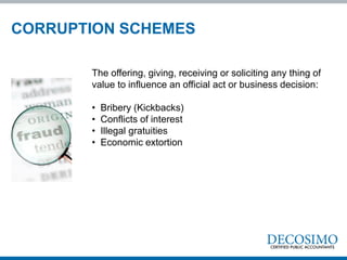 The offering, giving, receiving or soliciting any thing of
value to influence an official act or business decision:
• Bribery (Kickbacks)
• Conflicts of interest
• Illegal gratuities
• Economic extortion
CORRUPTION SCHEMES
 