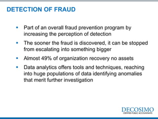 DETECTION OF FRAUD
 Part of an overall fraud prevention program by
increasing the perception of detection
 The sooner the fraud is discovered, it can be stopped
from escalating into something bigger
 Almost 49% of organization recovery no assets
 Data analytics offers tools and techniques, reaching
into huge populations of data identifying anomalies
that merit further investigation
 