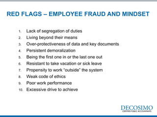 1. Lack of segregation of duties
2. Living beyond their means
3. Over-protectiveness of data and key documents
4. Persistent demoralization
5. Being the first one in or the last one out
6. Resistant to take vacation or sick leave
7. Propensity to work “outside” the system
8. Weak code of ethics
9. Poor work performance
10. Excessive drive to achieve
RED FLAGS – EMPLOYEE FRAUD AND MINDSET
 