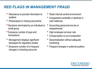 • Reluctance to provide information to
auditors
• Photocopied or missing documents
• Weak internal control environment
• Unexpected overdrafts or declines in
cash balances
• Decisions dominated by an individual or
small group
• Excessive number of year-end
transactions
• Accounting personnel are lax or
inexperienced
• High employee turnover rate
• Compensation is out of proportion
• Management displays significant
disrespect for regulatory bodies
• Excessive number of or frequent
changes in checking accounts
• Decentralization without adequate
monitoring
• Frequent changes in external auditors
RED FLAGS IN MANAGEMENT FRAUD
 