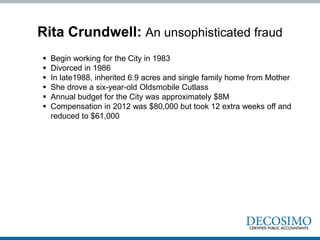 Rita Crundwell: An unsophisticated fraud
 Begin working for the City in 1983
 Divorced in 1986
 In late1988, inherited 6.9 acres and single family home from Mother
 She drove a six-year-old Oldsmobile Cutlass
 Annual budget for the City was approximately $8M
 Compensation in 2012 was $80,000 but took 12 extra weeks off and
reduced to $61,000
 