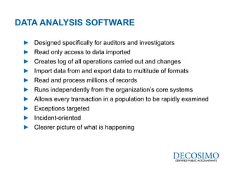 A Global Reach with a Local Perspective
www.decosimo.com
► Designed specifically for auditors and investigators
► Read only access to data imported
► Creates log of all operations carried out and changes
► Import data from and export data to multitude of formats
► Read and process millions of records
► Runs independently from the organization’s core systems
► Allows every transaction in a population to be rapidly examined
► Exceptions targeted
► Incident-oriented
► Clearer picture of what is happening
DATA ANALYSIS SOFTWARE
 