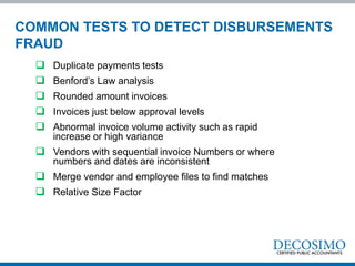  Duplicate payments tests
 Benford’s Law analysis
 Rounded amount invoices
 Invoices just below approval levels
 Abnormal invoice volume activity such as rapid
increase or high variance
 Vendors with sequential invoice Numbers or where
numbers and dates are inconsistent
 Merge vendor and employee files to find matches
 Relative Size Factor
COMMON TESTS TO DETECT DISBURSEMENTS
FRAUD
 