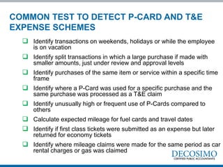  Identify transactions on weekends, holidays or while the employee
is on vacation
 Identify split transactions in which a large purchase if made with
smaller amounts, just under review and approval levels
 Identify purchases of the same item or service within a specific time
frame
 Identify where a P-Card was used for a specific purchase and the
same purchase was processed as a T&E claim
 Identify unusually high or frequent use of P-Cards compared to
others
 Calculate expected mileage for fuel cards and travel dates
 Identify if first class tickets were submitted as an expense but later
returned for economy tickets
 Identify where mileage claims were made for the same period as car
rental charges or gas was claimed
COMMON TEST TO DETECT P-CARD AND T&E
EXPENSE SCHEMES
 