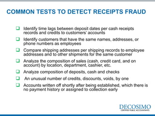  Identify time lags between deposit dates per cash receipts
records and credits to customers’ accounts
 Identify customers that have the same names, addresses, or
phone numbers as employees
 Compare shipping addresses per shipping records to employee
addresses and to other shipments for the same customer
 Analyze the composition of sales (cash, credit card, and on
account) by location, department, cashier, etc.
 Analyze composition of deposits, cash and checks
 An unusual number of credits, discounts, voids, by one
 Accounts written off shortly after being established, which there is
no payment history or assigned to collection early
COMMON TESTS TO DETECT RECEIPTS FRAUD
 