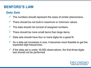  The numbers should represent the sizes of similar phenomena.
 There should be not built-in maximum or minimum values.
 The data should not consist of assigned numbers.
.
 There should be more small items than large items.
 Data sets should have four or more digits for a good fit.
 As a data set increases in size, it becomes more feasible to get the
expected digit frequencies.
 If the data set is under 10,000 observations, the first-three-digits
test should not be performed
Data Sets
BENFORD’S LAW
 