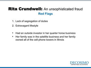 Rita Crundwell: An unsophisticated fraud
1. Lack of segregation of duties
2. Extravagant lifestyle
• Had an outside investor in her quarter horse business
• Her family was in the satellite business and her family
owned all of the cell phone towers in Illinois
Red Flags
 