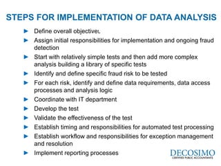 A Global Reach with a Local Perspective
www.decosimo.com
► Define overall objectives
► Assign initial responsibilities for implementation and ongoing fraud
detection
► Start with relatively simple tests and then add more complex
analysis building a library of specific tests
► Identify and define specific fraud risk to be tested
► For each risk, identify and define data requirements, data access
processes and analysis logic
► Coordinate with IT department
► Develop the test
► Validate the effectiveness of the test
► Establish timing and responsibilities for automated test processing
► Establish workflow and responsibilities for exception management
and resolution
► Implement reporting processes
STEPS FOR IMPLEMENTATION OF DATA ANALYSIS
Used
 