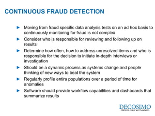 A Global Reach with a Local Perspective
www.decosimo.com
► Moving from fraud specific data analysis tests on an ad hoc basis to
continuously monitoring for fraud is not complex
► Consider who is responsible for reviewing and following up on
results
► Determine how often, how to address unresolved items and who is
responsible for the decision to initiate in-depth interviews or
investigation
► Should be a dynamic process as systems change and people
thinking of new ways to beat the system
► Regularly profile entire populations over a period of time for
anomalies
► Software should provide workflow capabilities and dashboards that
summarize results
CONTINUOUS FRAUD DETECTION Used
 