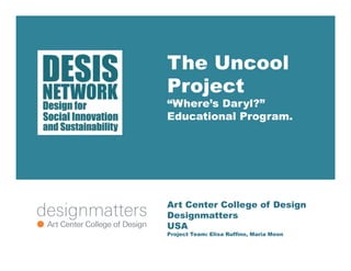 The Uncool 
Project 
“Where’s Daryl?” 
Educational Program. 
Art Center College of Design 
Designmatters 
USA 
Project Team: Elisa Ruffino, Maria Moon 
 