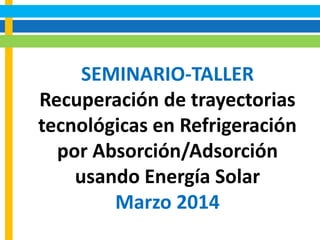 SEMINARIO-TALLER
Recuperación de trayectorias
tecnológicas en Refrigeración
por Absorción/Adsorción
usando Energía Solar
Marzo 2014
 