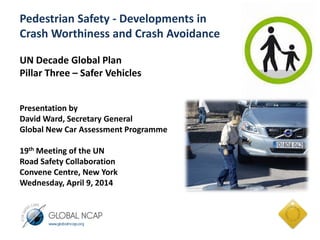 Pedestrian Safety - Developments in
Crash Worthiness and Crash Avoidance
UN Decade Global Plan
Pillar Three – Safer Vehicles
Presentation by
David Ward, Secretary General
Global New Car Assessment Programme
19th Meeting of the UN
Road Safety Collaboration
Convene Centre, New York
Wednesday, April 9, 2014
 