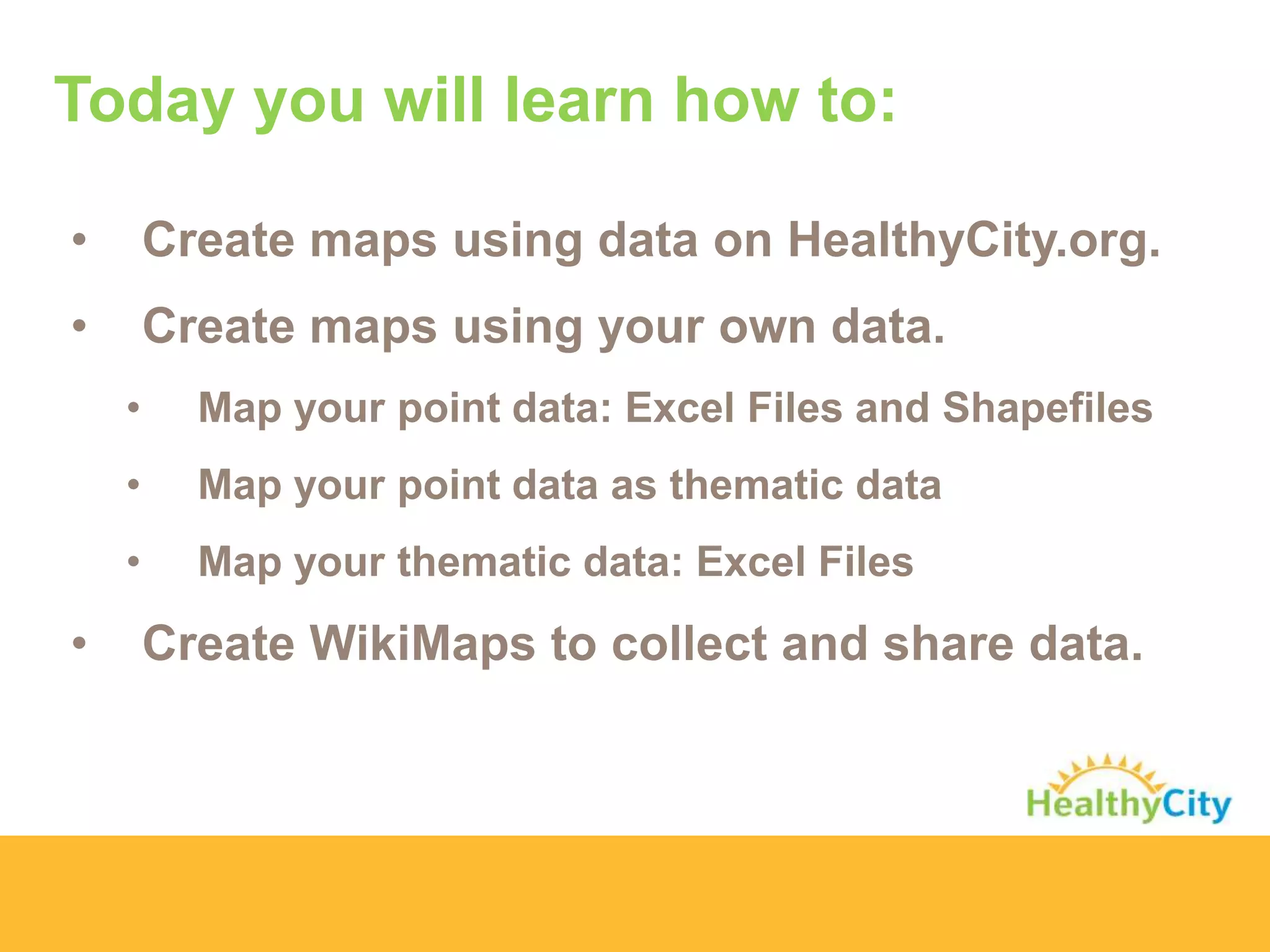 Today you will learn how to:
• Create maps using data on HealthyCity.org.
• Create maps using your own data.
• Map your point data: Excel Files and Shapefiles
• Map your point data as thematic data
• Map your thematic data: Excel Files
• Create WikiMaps to collect and share data.
 