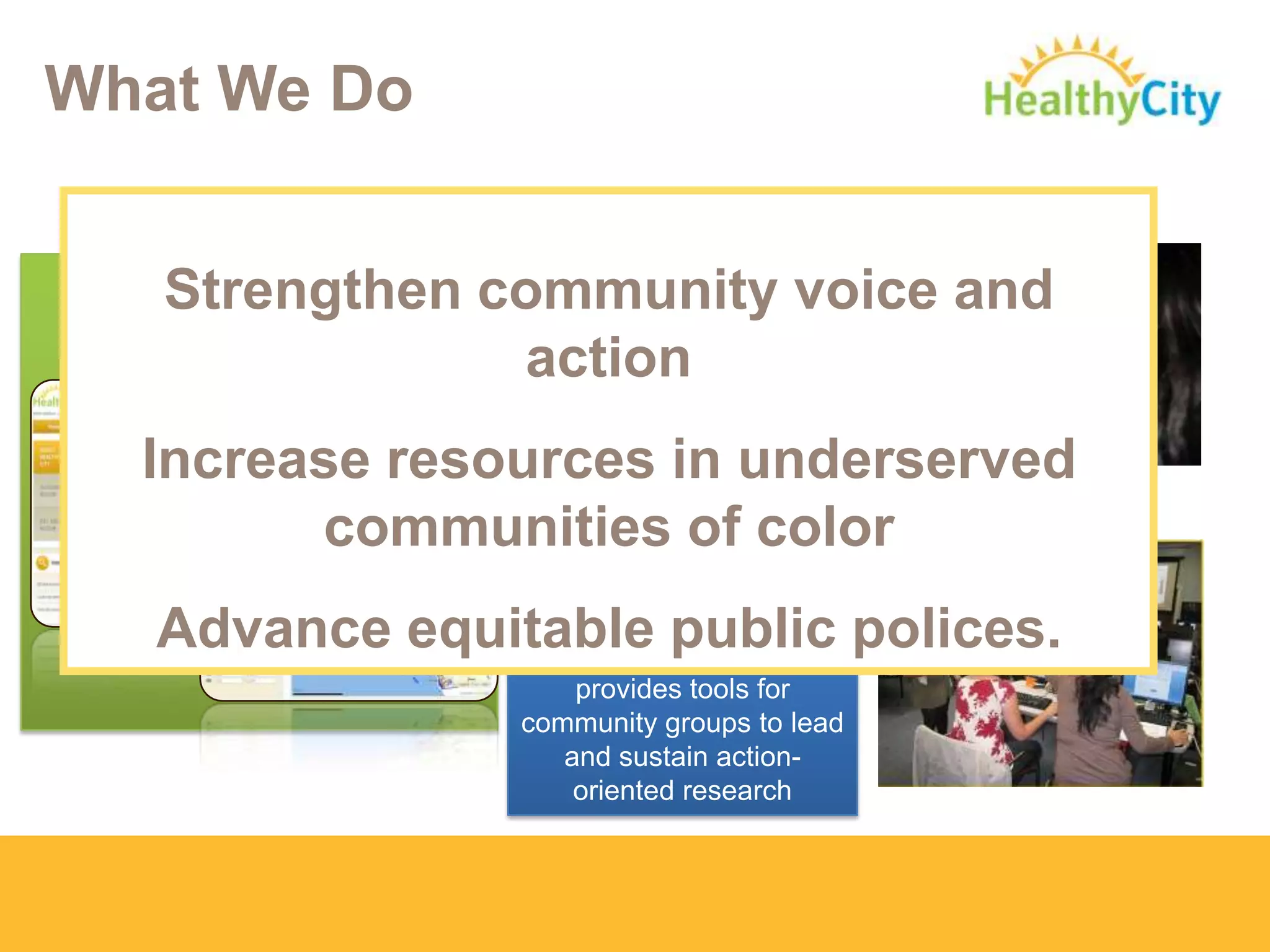 What We Do
DIRECT TECHNICAL
ASSISTANCE:
Work ON-THE-GROUND
to develop targeted
research/policy
strategies and web
tools.
COMMUNITY
RESEARCH LAB
Engages, trains, and
provides tools for
community groups to lead
and sustain action-
oriented research
ONLINE MAPPING
TECHNOLOGY
www.HealthyCity.org
Strengthen community voice and
action
Increase resources in underserved
communities of color
Advance equitable public polices.
 