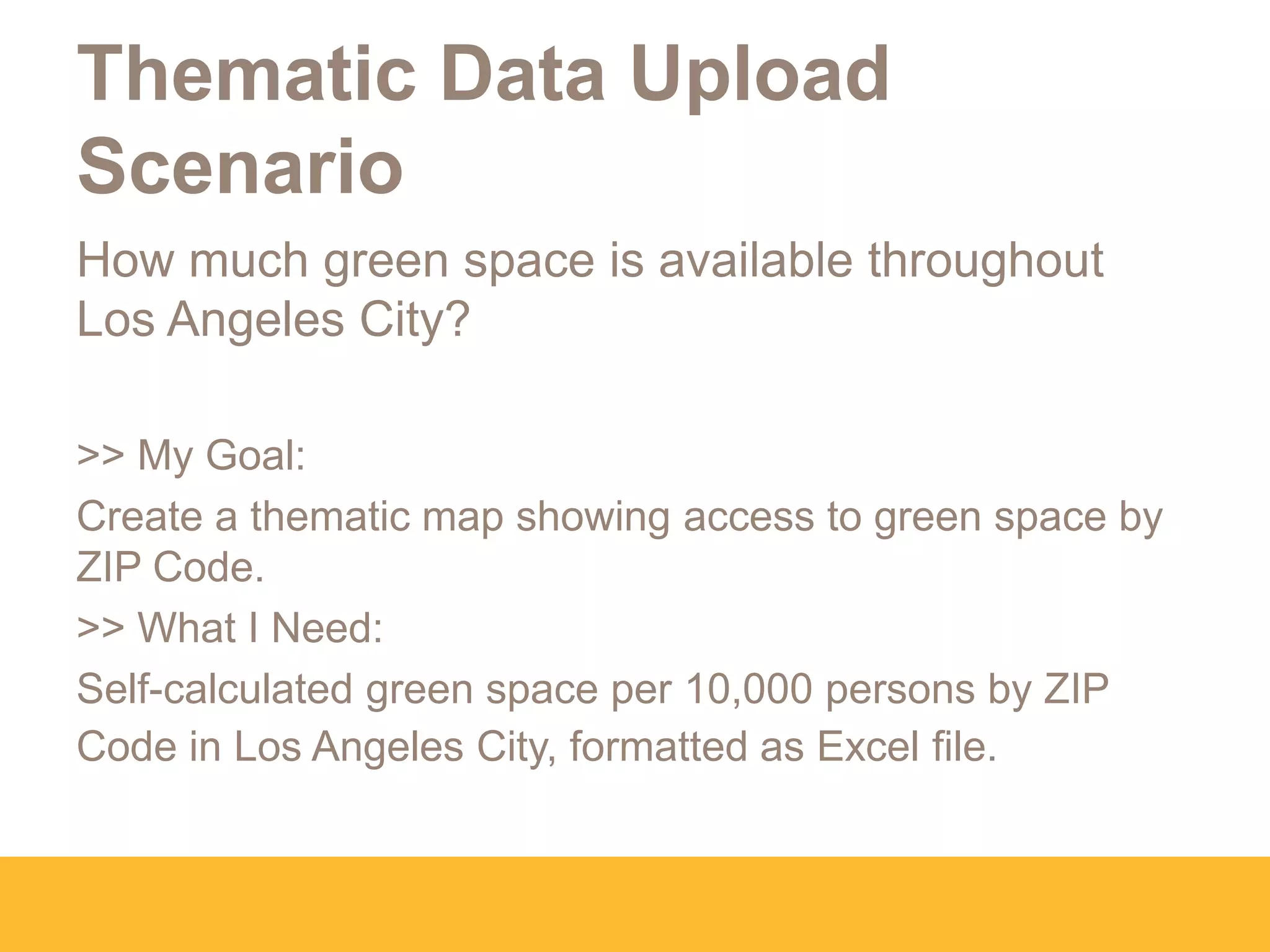 Thematic Data Upload
Scenario
How much green space is available throughout
Los Angeles City?
>> My Goal:
Create a thematic map showing access to green space by
ZIP Code.
>> What I Need:
Self-calculated green space per 10,000 persons by ZIP
Code in Los Angeles City, formatted as Excel file.
 