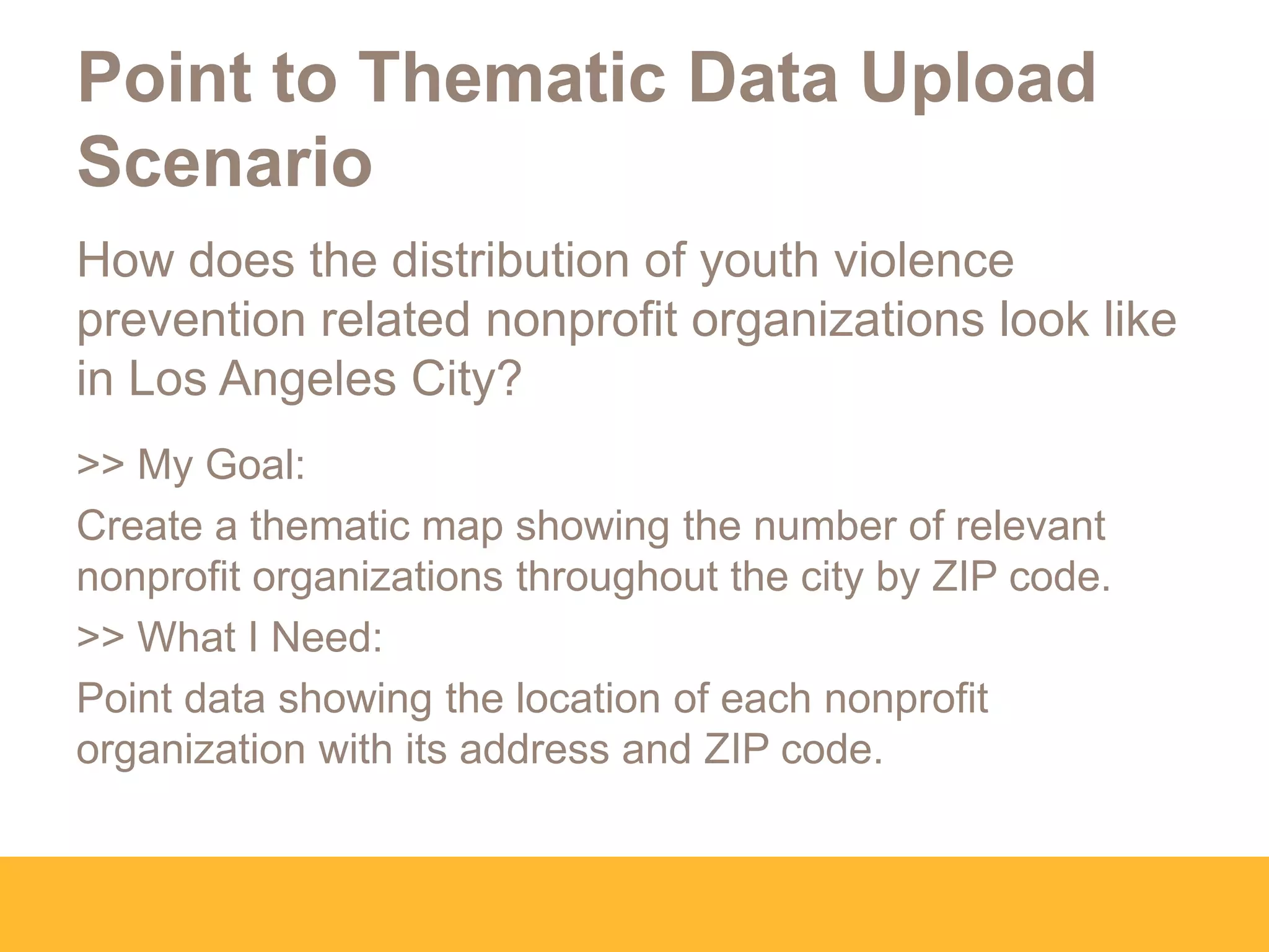 Point to Thematic Data Upload
Scenario
How does the distribution of youth violence
prevention related nonprofit organizations look like
in Los Angeles City?
>> My Goal:
Create a thematic map showing the number of relevant
nonprofit organizations throughout the city by ZIP code.
>> What I Need:
Point data showing the location of each nonprofit
organization with its address and ZIP code.
 