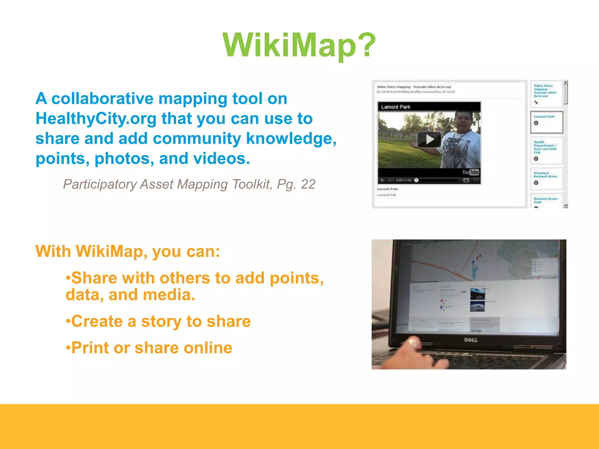 WikiMap?
A collaborative mapping tool on
HealthyCity.org that you can use to
share and add community knowledge,
points, photos, and videos.
Participatory Asset Mapping Toolkit, Pg. 22
With WikiMap, you can:
•Share with others to add points,
data, and media.
•Create a story to share
•Print or share online
 