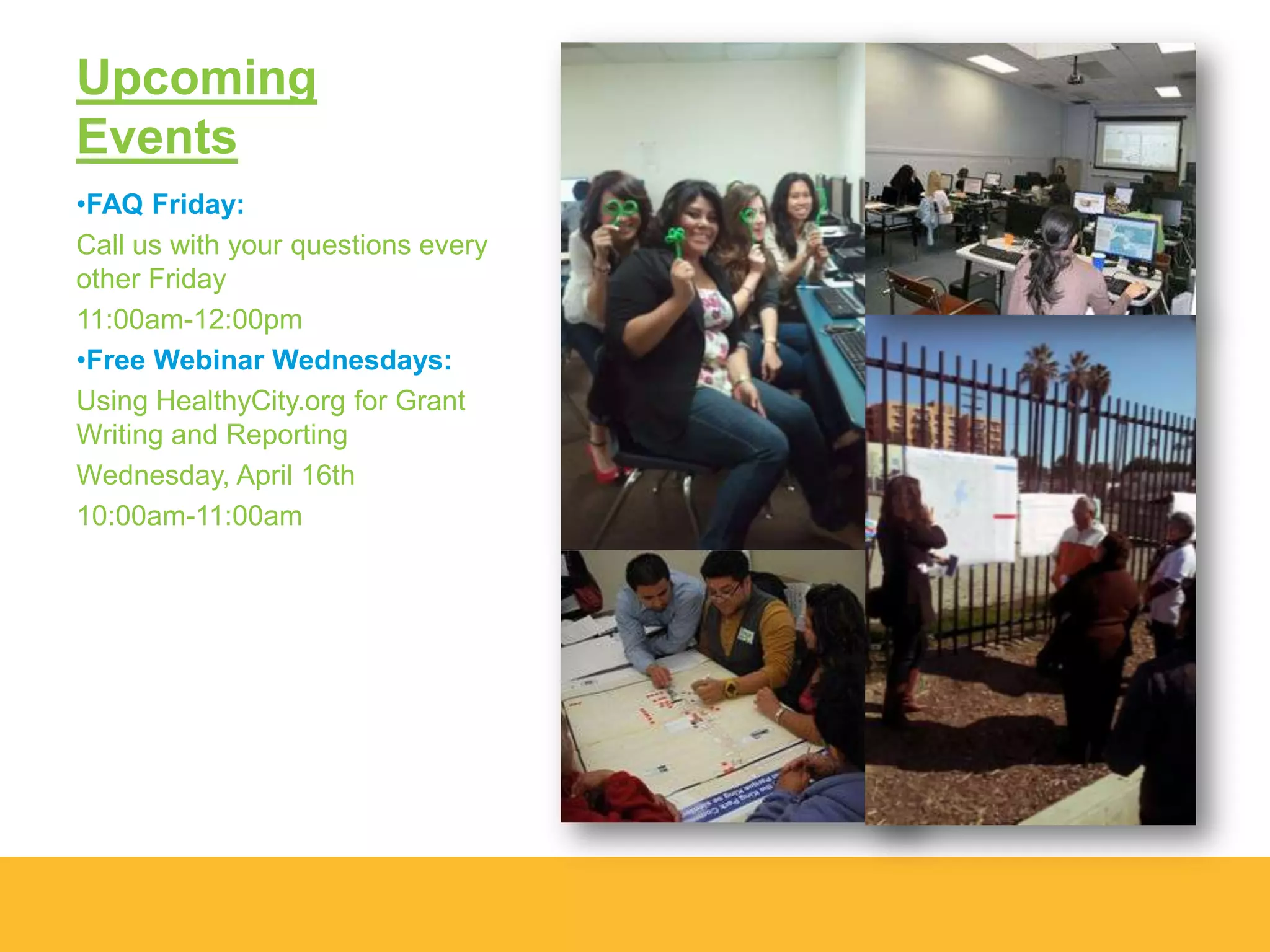 Upcoming
Events
•FAQ Friday:
Call us with your questions every
other Friday
11:00am-12:00pm
•Free Webinar Wednesdays:
Using HealthyCity.org for Grant
Writing and Reporting
Wednesday, April 16th
10:00am-11:00am
 